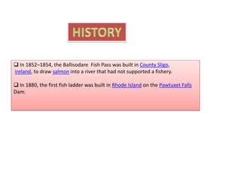  In 1852–1854, the Ballisodare Fish Pass was built in County Sligo,
Ireland, to draw salmon into a river that had not supported a fishery.
 In 1880, the first fish ladder was built in Rhode Island on the Pawtuxet Falls
Dam.
 
