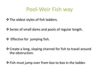 Pool-Weir Fish way
The oldest styles of fish ladders.
Series of small dams and pools of regular length.
 Effective for jumping fish.
Create a long, sloping channel for fish to travel around
the obstruction.
Fish must jump over from box to box in the ladder.
 