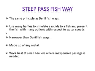  The same principle as Denil fish ways.
 Use many baffles to simulate a rapids to a fish and present
the fish with many options with respect to water speeds.
•
 Narrower than Denil fish ways.
 Made up of any metal.
 Work best at small barriers where inexpensive passage is
needed.
 