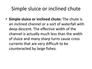 Simple sluice or inclined chute
• Simple sluice or inclined chute: The chute is
an inclined channel or a sort of waterfall with
deep descent. The effective width of the
channel is actually much less than the width
of sluice and many sharp turns cause cross
currents that are very difficult to be
counteracted by large fishes.
 