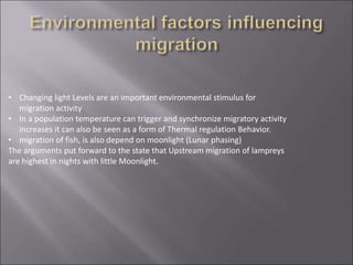 • Changing light Levels are an important environmental stimulus for
migration activity
• In a population temperature can trigger and synchronize migratory activity
increases it can also be seen as a form of Thermal regulation Behavior.
• migration of fish, is also depend on moonlight (Lunar phasing)
The arguments put forward to the state that Upstream migration of lampreys
are highest in nights with little Moonlight.
 