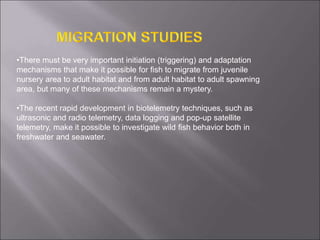 •There must be very important initiation (triggering) and adaptation
mechanisms that make it possible for fish to migrate from juvenile
nursery area to adult habitat and from adult habitat to adult spawning
area, but many of these mechanisms remain a mystery.
•The recent rapid development in biotelemetry techniques, such as
ultrasonic and radio telemetry, data logging and pop-up satellite
telemetry, make it possible to investigate wild fish behavior both in
freshwater and seawater.
 
