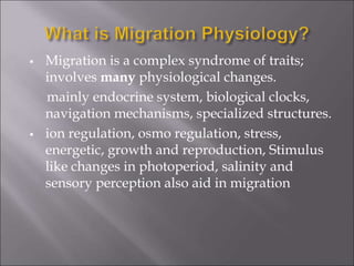  Migration is a complex syndrome of traits;
involves many physiological changes.
mainly endocrine system, biological clocks,
navigation mechanisms, specialized structures.
 ion regulation, osmo regulation, stress,
energetic, growth and reproduction, Stimulus
like changes in photoperiod, salinity and
sensory perception also aid in migration
 