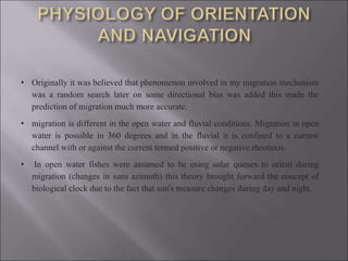 • Originally it was believed that phenomenon involved in my migration mechanism
was a random search later on some directional bias was added this made the
prediction of migration much more accurate.
• migration is different in the open water and fluvial conditions. Migration in open
water is possible in 360 degrees and in the fluvial it is confined to a narrow
channel with or against the current termed positive or negative rheotaxis.
• In open water fishes were assumed to be using solar queues to orient during
migration (changes in suns azimuth) this theory brought forward the concept of
biological clock due to the fact that sun's measure changes during day and night.
 