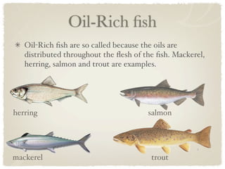 Oil-Rich ﬁsh
   Oil-Rich ﬁsh are so called because the oils are
   distributed throughout the ﬂesh of the ﬁsh. Mackerel,
   herring, salmon and trout are examples.




herring                                salmon




mackerel                                trout
 