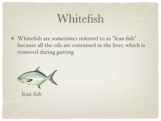 Whiteﬁsh
Whiteﬁsh are sometimes referred to as "lean ﬁsh"
because all the oils are contained in the liver, which is
removed during gutting




 lean ﬁsh
 