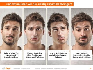 Donnerstag, 1. Oktober 2015 copyright talkabout, Mirko Lange, alle Rechte vorbehalten 10
… und das müssen wir nur richtig zusammenbringen!
Und wir wollen von
unseren Zielgruppen
beachtet werden!
Wir wollen konkrete
Sales-Anfragen
(Leads) bekommen!
Wir wollen zeigen
können, wie
kompetent wir sind
Wir wollen leichten
Zugang zu unseren
Zielgruppen haben
Er ist ja offen für
Nettes und
Inspirierendes…
Und er freut sich
über Ansätze zur
Lösung des Problems
Und er will ohnehin
endlich eine Antwort
haben…
Und, na ja, er
interessiert sich für
immer noch nichts…
 