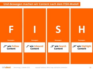 Donnerstag, 1. Oktober 2015 copyright talkabout, Mirko Lange, alle Rechte vorbehalten 11
Und deswegen machen wir Content nach dem FISH-Modell
Und er will
schauen was
los ist…
Und er hat
gerade ein
latentes Problem…
Und er sucht
aktiv etwas
Bestimmtes…
Aber er
interessiert sich
für gar nichts…
F
„F“ wie Follow
Content
Deswegen:
I
„I“ wie Inbound
Content
Deswegen:
S
„S“ wie Search
Content
Deswegen:
H
„H“ wie Highlight
Content
Deswegen:
 
