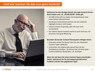 Donnerstag, 1. Oktober 2015 copyright talkabout, Mirko Lange, alle Rechte vorbehalten 17
Und wie machen Sie das nun ganz konkret?
Definieren Sie den (Budget-)Anteil, den jede Content Art bei
Ihnen haben soll, z.B. „10/40/10/40“. Dafür gilt:
• Als B2B-Unternehmen haben Sie beispielsweise eher
einen hohen Inbound Anteil
• Als kleines Unternehmen können Sie sich vielleicht
Highlight Content nicht leisten
• Follow-Content ist günstig, aber oft auch nicht
ausreichend.
• Nur alleine Search-Content macht es auch nicht aus. Sie
brauchen eine gute Mischung
Beachten Sie bei der Content Planung den richtigen Anteil
• Einerseits achten Sie darauf, dass Sie alle relevanten
Content-Typen abdecken
• Und achten Sie andererseits darauf dass Sie die
Verhältnisse einhalten. Sie können das mit einer gute
Content Software überprüfen, z.B. Scompler
Wenn Sie sich dann für einen Content-Typen entschieden
haben, optimieren Sie ihn konsequent gemäß seiner
Funktion und den hier gegebenen Tipps.
 
