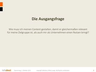 Die Ausgangsfrage
Wie muss ich meinen Content gestalten, damit er gleichermaßen relevant
für meine Zielgruppe ist, als auch mir als Unternehmen einen Nutzen bringt?
Donnerstag, 1. Oktober 2015 copyright talkabout, Mirko Lange, alle Rechte vorbehalten 2
 