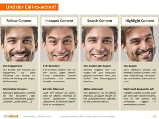 Donnerstag, 1. Oktober 2015 copyright talkabout, Mirko Lange, alle Rechte vorbehalten 20
Und der Call-to-action?
Highlight ContentInbound Content Search ContentFollow Content
CTA bezieht sich meistens auf
Engagement, vor allem
Teilnahme und Sharing Das
erhöht die Bindung und steigert
die Reichweite.
Call-to-Action bezieht sich im-
mer darauf, gegen Identifi-
kation zusätzlichen Content
anzufordern und weiterem
Kontakt zuzustimmen.
Direktes Angebot von Leis-
tungen wie „jetzt Beratungs-
gespräch anfordern“ oder „jetzt
kaufen“. Aber Trennungsgebot
beachten.
Stark sichtbarer Verweis auf
weiteren (Follow-)Content und/
oder Aufforderung, Informatio-
nen anzufordern (Inbound-Con-
tent).
CTA: Engagement CTA: Bestellen! CTA: Kaufen oder Folgen! CTA: Folgen!
Adressiert potenzielles („könnte
ich mal brauchen“) oder
universelle Bedürfnisse („Spaß“,
„Emotion“, „süße Katzen“, …)
Auch hier müssen wir zumin-
dest ein latentes Interesse an
einem spezifischen Thema
adressieren. Funktionale Bedürf-
nisse im Vordergrund.
Hier adressieren wir ein aktives
Interesse. Deswegen müssen wir
mit „Schlüsselworten“ arbeiten,
für die er aktuell offen ist.
Highlight Content erreicht auch
gar nicht oder desinteressierte,
weil er mit starken und
universalen Triggern (=
Newswerten) arbeitet.
Potenzielles Interesse! Latentes Interesse! Aktives Interesse! Weckt auch Langweiler auf!
 