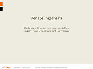 Der Lösungsansatz
Content am Grad des Interesses ausrichten
und den dann jeweils spezifisch inszenieren.
Donnerstag, 1. Oktober 2015 copyright talkabout, Mirko Lange, alle Rechte vorbehalten 3
 