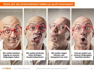 Donnerstag, 1. Oktober 2015 copyright talkabout, Mirko Lange, alle Rechte vorbehalten 9
Denn wir als Unternehmen haben ja auch Interessen!
Und wir wollen von
unseren Zielgruppen
beachtet werden!
Wir wollen konkrete
Sales-Anfragen
(Leads) bekommen!
Wir wollen zeigen
können, wie
kompetent wir sind
Wir wollen leichten
Zugang zu unseren
Zielgruppen haben
 