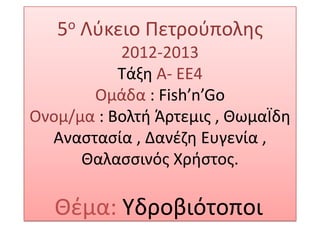 5ο Λφκειο Πετροφπολθσ
2012-2013
Σάξθ Α- ΕΕ4
Ομάδα : Fish’n’Go
Ονομ/μα : Βολτι Άρτεμισ , ΘωμαΪδθ
Αναςταςία , Δανζηθ Ευγενία ,
Θαλαςςινόσ Χριςτοσ.
Θζμα: Τδροβιότοποι
 