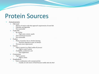 Protein Sources
 Animal protein
 Fish meal
 Balance of amino acids that approach requirements of most fish
 Palatable and digestible
 Not sustainable
 Trash fish
 By-catches
 High water content, spoils
 Anti-nutritional enzymes
 Not sustainable
 Poultry
 Plenty of product due to chicken farming
 Nutrition depends on part of chicken
 Warrants more experiments
 Insects
 High in protein (e.g. Black soldier fly larvae)
 High in water content
 Availability, production cost
 Diet supplement
 Crustaceans
 High in protein
 High in chitin
 Zooplankton
 Fed in combination with commercial diet
 Usually not sole source of feed because readily take dry feed
 