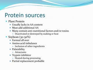 Protein sources
 Plant Protein
 Usually lacks in AA content
 Must add additional AA
 Many contain anti-nutritional factors and/or toxins
 Deactivated or destroyed by soaking or heat
 Soybean (30-50%)
 Farmed all over
 Amino acid imbalance
 Inclusion of other ingredients
 Palatability
 Attractants
 Trypsin inhibitor
 Heated during processing
 Partial replacement probable
 