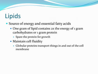 Lipids
 Source of energy and essential fatty acids
 One gram of lipid contains 2x the energy of 1 gram
carbohydrates or 1 gram protein
 Spare the protein for growth
 Maintain cell fluidity
 Globular proteins transport things in and out of the cell
membrane
 