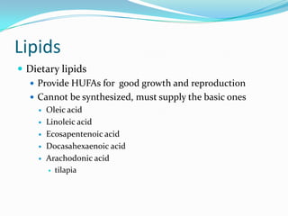 Lipids
 Dietary lipids
 Provide HUFAs for good growth and reproduction
 Cannot be synthesized, must supply the basic ones
 Oleic acid
 Linoleic acid
 Ecosapentenoic acid
 Docasahexaenoic acid
 Arachodonic acid
 tilapia
 