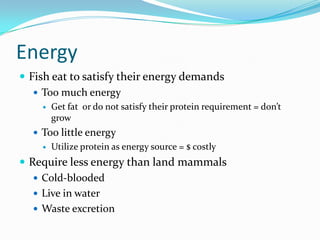 Energy
 Fish eat to satisfy their energy demands
 Too much energy
 Get fat or do not satisfy their protein requirement = don’t
grow
 Too little energy
 Utilize protein as energy source = $ costly
 Require less energy than land mammals
 Cold-blooded
 Live in water
 Waste excretion
 