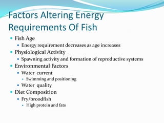 Factors Altering Energy
Requirements Of Fish
 Fish Age
 Energy requirement decreases as age increases
 Physiological Activity
 Spawning activity and formation of reproductive systems
 Environmental Factors
 Water current
 Swimming and positioning
 Water quality
 Diet Composition
 Fry/broodfish
 High protein and fats
 