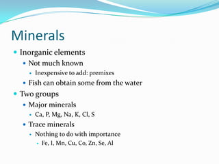 Minerals
 Inorganic elements
 Not much known
 Inexpensive to add: premixes
 Fish can obtain some from the water
 Two groups
 Major minerals
 Ca, P, Mg, Na, K, Cl, S
 Trace minerals
 Nothing to do with importance
 Fe, I, Mn, Cu, Co, Zn, Se, Al
 