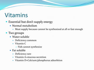 Vitamins
 Essential but don’t supply energy
 Normal metabolism
 Must supply because cannot be synthesized at all or fast enough
 Two groups
 Water soluble
 Deficiency common
 Vitamin C
 Fish cannot synthesize
 Fat soluble
 Deficiency rare
 Vitamin A=mucous secretion
 Vitamin D=Calcium/phosphorus adsorbtion
 