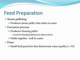 Feed Preparation
 Steam pelleting
 Produces dense pellet that sinks in water
 Extrusion process
 Produces floating pellet
 Good for feeding behaviour observation
 Holds together well in water
 Fines
 Small feed particles that deteriorate water quality (< 1%)
 
