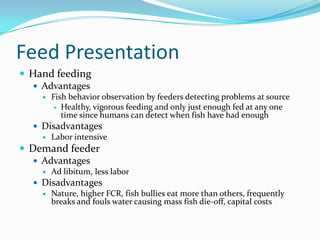 Feed Presentation
 Hand feeding
 Advantages
 Fish behavior observation by feeders detecting problems at source
 Healthy, vigorous feeding and only just enough fed at any one
time since humans can detect when fish have had enough
 Disadvantages
 Labor intensive
 Demand feeder
 Advantages
 Ad libitum, less labor
 Disadvantages
 Nature, higher FCR, fish bullies eat more than others, frequently
breaks and fouls water causing mass fish die-off, capital costs
 