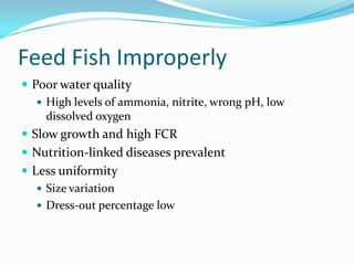 Feed Fish Improperly
 Poor water quality
 High levels of ammonia, nitrite, wrong pH, low
dissolved oxygen
 Slow growth and high FCR
 Nutrition-linked diseases prevalent
 Less uniformity
 Size variation
 Dress-out percentage low
 