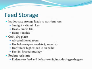 Feed Storage
 Inadequate storage leads to nutrient loss
 Sunlight = vitamin loss
 Heat = rancid fats
 Damp = molds
 Cool, dry place
 Air-conditioned room
 Use before expiration date (3 months)
 Don’t stack higher than 10 on pallet
 First in, first out strategy
 Rodent resistant
 Rodents eat feed and defecate on it, introducing pathogens.
 