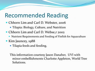 Recommended Reading
 Chhorn Lim and Carl D. Webster, 2006
 Tilapia: Biology, Culture, and Nutrition
 Chhorn Lim and Carl D. Webse,r 2002
 Nutrient Requirements and Feeding of Finfish for Aquaculture
 Kim Jauncey, 1988
 Tilapia feeds and feeding.
This information courtesy Jason Danaher, UVI with
minor embellishments Charlotte Appleton, World Tree
Solutions.
 