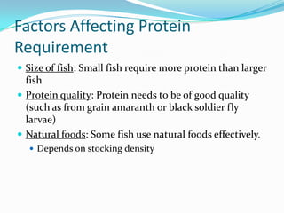 Factors Affecting Protein
Requirement
 Size of fish: Small fish require more protein than larger
fish
 Protein quality: Protein needs to be of good quality
(such as from grain amaranth or black soldier fly
larvae)
 Natural foods: Some fish use natural foods effectively.
 Depends on stocking density
 