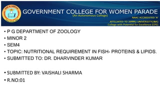 • P G DEPARTMENT OF ZOOLOGY
• MINOR 2
• SEM4
• TOPIC: NUTRITIONAL REQUIREMENT IN FISH- PROTEINS & LIPIDS.
• SUBMITTED TO: DR. DHARVINDER KUMAR
• SUBMITTED BY: VAISHALI SHARMA
• R.NO:01
 