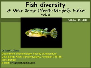 Fish diversity
of Uttar Banga (North Bengal), India
Vol. II
Published : 23.11.2020
Dr Tusar K. Ghosal
Department of Entomology, Faculty of Agriculture
Uttar Banga Krishi Viswavidyalaya, Pundibari-736165,
West Bengal
E mail: drtkghosal@gmail.com
 