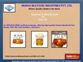 MUKKA SEA FOOD INDUSTRIES PVT. LTD.
Where Quality Matters the Most

Exporter & Manufacturer
Of
Fish Oil
An ISO 9001:2000 certified company, offering high quality Steam Sterilized Fish
Meals, Fish Oil, Fish Solubles, and more.

http://www.mukkaseafood.com/fish-oil-.html
Copyright © 2012-13 by MUKKA SEA FOOD INDUSTRIES PVT. LTD. All Rights Reserved.

 