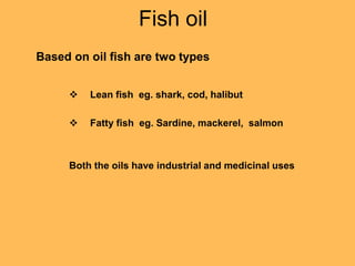 Fish oil
Based on oil fish are two types
 Lean fish eg. shark, cod, halibut
 Fatty fish eg. Sardine, mackerel, salmon
Both the oils have industrial and medicinal uses
 