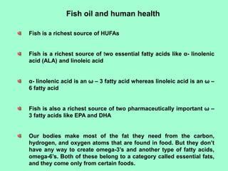 Fish oil and human health
Fish is a richest source of HUFAs
Fish is a richest source of two essential fatty acids like α- linolenic
acid (ALA) and linoleic acid
α- linolenic acid is an ω – 3 fatty acid whereas linoleic acid is an ω –
6 fatty acid
Fish is also a richest source of two pharmaceutically important ω –
3 fatty acids like EPA and DHA
Our bodies make most of the fat they need from the carbon,
hydrogen, and oxygen atoms that are found in food. But they don’t
have any way to create omega-3’s and another type of fatty acids,
omega-6’s. Both of these belong to a category called essential fats,
and they come only from certain foods.
 