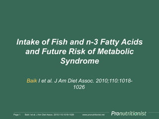 www.pronutritionist.net
Intake of Fish and n-3 Fatty Acids
and Future Risk of Metabolic
Syndrome
Baik I et al. J Am Diet Assoc. 2010;110:1018-
1026
Page 1 Baik I et al. J Am Diet Assoc. 2010;110:1018-1026
 