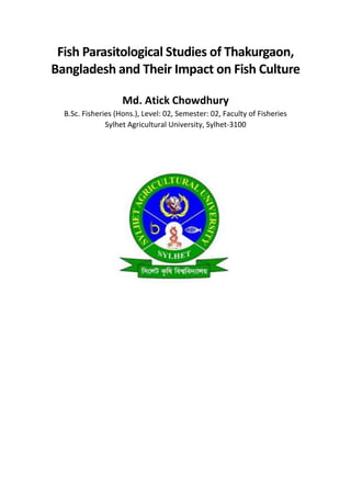 Fish Parasitological Studies of Thakurgaon,
Bangladesh and Their Impact on Fish Culture
Md. Atick Chowdhury
B.Sc. Fisheries (Hons.), Level: 02, Semester: 02, Faculty of Fisheries
Sylhet Agricultural University, Sylhet-3100
 