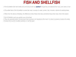Fish & shellfish (fish with shells) are commonly known as ‘seafood’, though they are obtained from sea, pond, lake or river.
The edible flesh of fish & shellfish is same like meat, consists of; water, protein, fats, minerals, vitamins & carbohydrates.
Other than the above similarities, the difference is that, fishes have less connective tissue than meat, that is the reason:
1.Fish & Shellfish cook very quickly even at low heat
2.They are naturally tender, so long moist heat cooking is not required as like meat, it is done to preserve moisture & variety
3.Cooked fish must be handled carefully or it will fall apart
FISH AND SHELLFISH
 