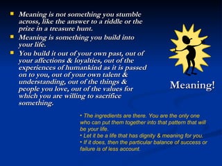 Meaning! Meaning is not something you stumble across, like the answer to a riddle or the prize in a treasure hunt. Meaning is something you build into your life. You build it out of your own past, out of your affections & loyalties, out of the experiences of humankind as it is passed on to you, out of your own talent & understanding, out of the things & people you love, out of the values for which you are willing to sacrifice something. The ingredients are there. You are the only one who can put them together into that pattern that will be your life. Let it be a life that has dignity & meaning for you.  If it does, then the particular balance of success or failure is of less account. 