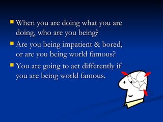 When you are doing what you are doing, who are you being?  Are you being impatient & bored, or are you being world famous?  You are going to act differently if you are being world famous. 