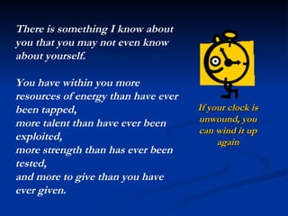 If your clock is unwound, you can wind it up again There is something I know about you that you may not even know about yourself.  You have within you more resources of energy than have ever been tapped,  more talent than have ever been exploited,  more strength than has ever been tested,  and more to give than you have ever given . 