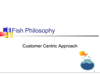 Fish Philosophy

   Customer Centric Approach




                               1
 