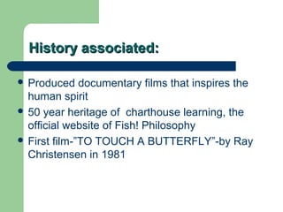 HHiissttoorryy aassssoocciiaatteedd:: 
 Produced documentary films that inspires the 
human spirit 
 50 year heritage of charthouse learning, the 
official website of Fish! Philosophy 
 First film-”TO TOUCH A BUTTERFLY”-by Ray 
Christensen in 1981 
 