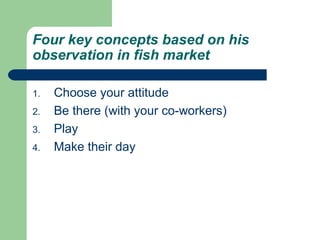 Four key concepts based on his 
observation in fish market 
1. Choose your attitude 
2. Be there (with your co-workers) 
3. Play 
4. Make their day 
 