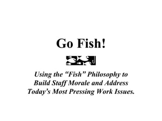 Go Fish!
Using the “Fish” Philosophy to
Build Staff Morale and Address
Today’s Most Pressing Work Issues.
 