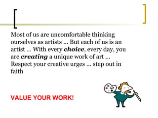 Most of us are uncomfortable thinking ourselves as artists … But each of us is an artist … With every  choice , every day, you are  creating  a unique work of art … Respect your creative urges … step out in faith VALUE YOUR WORK! 