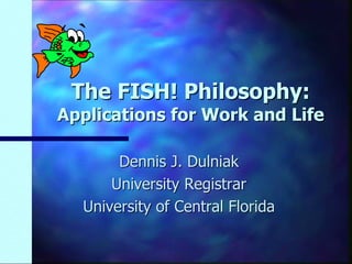 The FISH! Philosophy:
Applications for Work and Life

       Dennis J. Dulniak
      University Registrar
  University of Central Florida
 
