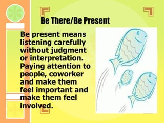 Be There/Be Present Be present means listening carefully without judgment or interpretation. Paying attention to people, coworker and make them feel important and make them feel involved. 